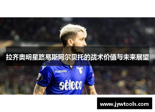 拉齐奥明星路易斯阿尔贝托的战术价值与未来展望