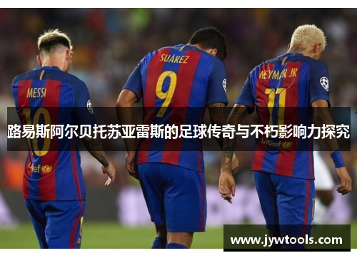 路易斯阿尔贝托苏亚雷斯的足球传奇与不朽影响力探究