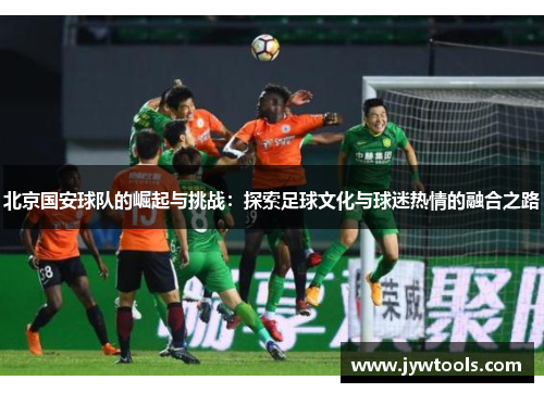 北京国安球队的崛起与挑战：探索足球文化与球迷热情的融合之路