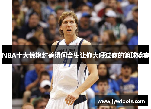 NBA十大惊艳封盖瞬间合集让你大呼过瘾的篮球盛宴