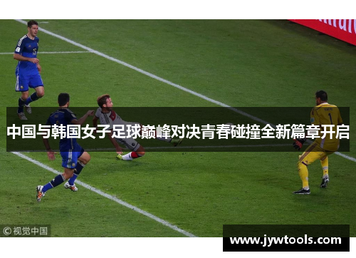 中国与韩国女子足球巅峰对决青春碰撞全新篇章开启