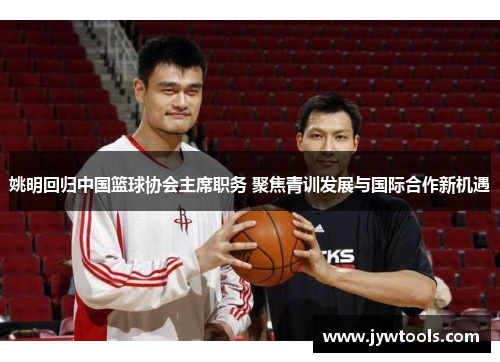 姚明回归中国篮球协会主席职务 聚焦青训发展与国际合作新机遇