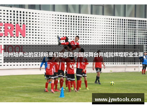 郑州培养出的足球明星们如何走向国际舞台并成就辉煌职业生涯