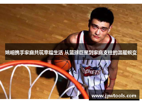 姚明携手家庭共筑幸福生活 从篮球巨星到家庭支柱的温暖蜕变