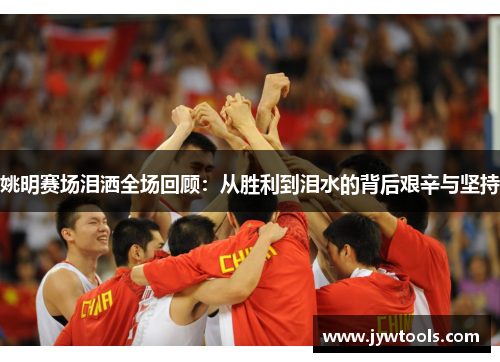姚明赛场泪洒全场回顾：从胜利到泪水的背后艰辛与坚持