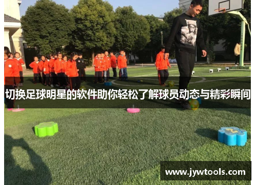 切换足球明星的软件助你轻松了解球员动态与精彩瞬间