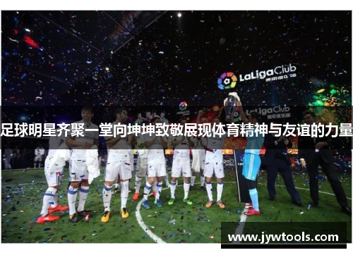 足球明星齐聚一堂向坤坤致敬展现体育精神与友谊的力量