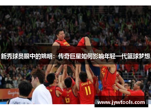 新秀球员眼中的姚明：传奇巨星如何影响年轻一代篮球梦想