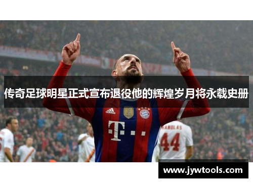 传奇足球明星正式宣布退役他的辉煌岁月将永载史册