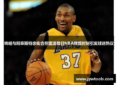 姚明与阿泰斯特亲密合照重温昔日NBA辉煌时刻引发球迷热议
