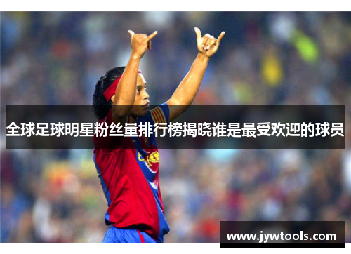 全球足球明星粉丝量排行榜揭晓谁是最受欢迎的球员