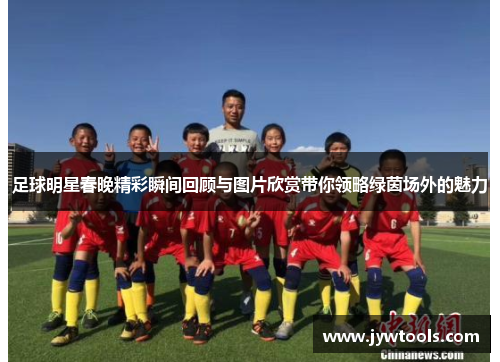足球明星春晚精彩瞬间回顾与图片欣赏带你领略绿茵场外的魅力