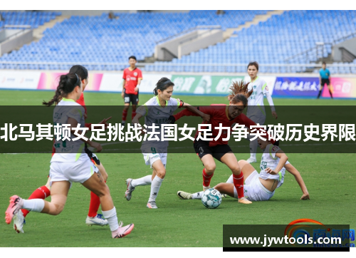 北马其顿女足挑战法国女足力争突破历史界限