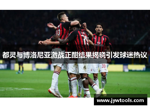 都灵与博洛尼亚激战正酣结果揭晓引发球迷热议